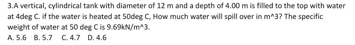 3.A vertical, cylindrical tank with diameter of 12 m and a depth of 4.00 m is filled to the top with water
at 4deg C. if the water is heated at 50deg C, How much water will spill over in m^3? The specific
weight of water at 50 deg C is 9.69kN/m^3.
A. 5.6 B. 5.7 C. 4.7 D. 4.6