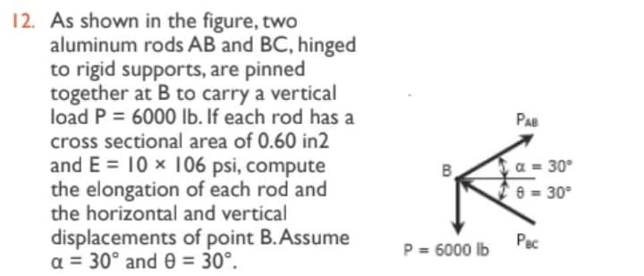 12. As shown in the figure, two
aluminum rods AB and BC, hinged
to rigid supports, are pinned
together at B to carry a vertical
load P = 6000 lb. If each rod has a
cross sectional area of 0.60 in2
and E= 10 x 106 psi, compute
the elongation of each rod and
the horizontal and vertical
displacements of point B. Assume
a = 30° and 9 = 30°.
B
P = 6000 lb
PAB
α = 30°
26=30°
Pec