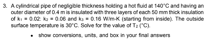 3. A cylindrical pipe of negligible thickness holding a hot fluid at 140°C and having an
outer diameter of 0.4 m is insulated with three layers of each 50 mm thick insulation
of k₁ = 0.02: k2 = 0.06 and k3 = 0.16 W/m-K (starting from inside). The outside
surface temperature is 30°C. Solve for the value of T2 (°C).
• show conversions, units, and box in your final answers