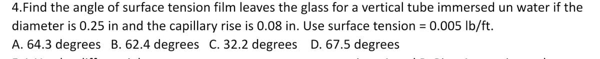 4. Find the angle of surface tension film leaves the glass for a vertical tube immersed un water if the
diameter is 0.25 in and the capillary rise is 0.08 in. Use surface tension = 0.005 lb/ft.
A. 64.3 degrees B. 62.4 degrees C. 32.2 degrees D. 67.5 degrees