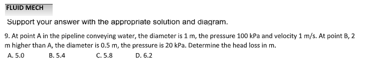 FLUID MECH
Support your answer with the appropriate solution and diagram.
9. At point A in the pipeline conveying water, the diameter is 1 m, the pressure 100 kPa and velocity 1 m/s. At point B, 2
m higher than A, the diameter is 0.5 m, the pressure is 20 kPa. Determine the head loss in m.
A. 5.0
B. 5.4
C. 5.8
D. 6.2