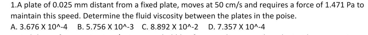 1.A plate of 0.025 mm distant from a fixed plate, moves at 50 cm/s and requires a force of 1.471 Pa to
maintain this speed. Determine the fluid viscosity between the plates in the poise.
A. 3.676 X 10^-4 B. 5.756 X 10^-3 C. 8.892 X 10^-2 D. 7.357 X 10^-4