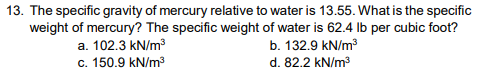 13. The specific gravity of mercury relative to water is 13.55. What is the specific
weight of mercury? The specific weight of water is 62.4 lb per cubic foot?
a. 102.3 kN/m³
b. 132.9 kN/m³
c. 150.9 kN/m³
d. 82.2 kN/m³