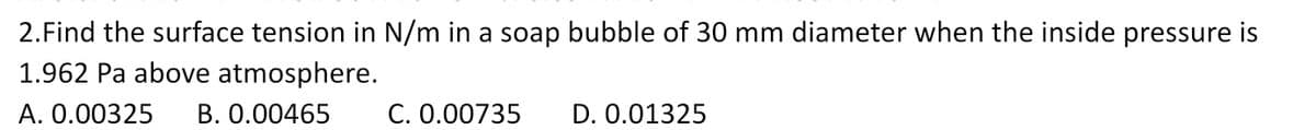 2. Find the surface tension in N/m in a soap bubble of 30 mm diameter when the inside pressure is
1.962 Pa above atmosphere.
A. 0.00325 B. 0.00465
C. 0.00735
D. 0.01325