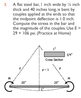 3. A flat steel bar, I inch wide by 1/4 inch
thick and 40 inches long, is bent by
couples applied at the ends so that
the midpoint deflection is 1.0 inch.
Compute the stress in the bar and
the magnitude of the couples. Use E
29 x 106 psi. (Practice at Home)
M
20"
Cross Section
P-1
20"
1/4"
M