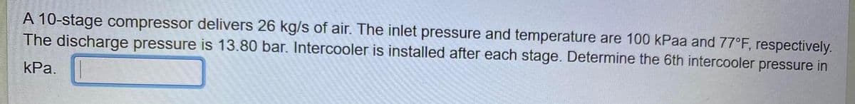 A 10-stage compressor delivers 26 kg/s of air. The inlet pressure and temperature are 100 kPaa and 77°F, respectively.
The discharge pressure is 13.80 bar. Intercooler is installed after each stage. Determine the 6th intercooler pressure in
kPa.