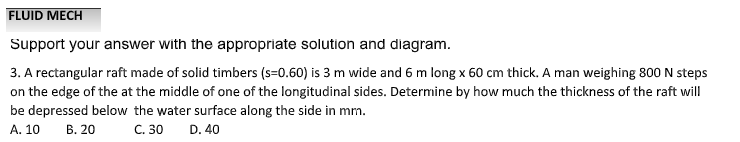 FLUID MECH
Support your answer with the appropriate solution and diagram.
3. A rectangular raft made of solid timbers (s=0.60) is 3 m wide and 6 m long x 60 cm thick. A man weighing 800 N steps
on the edge of the at the middle of one of the longitudinal sides. Determine by how much the thickness of the raft will
be depressed below the water surface along the side in mm.
A. 10 B. 20
C. 30 D. 40