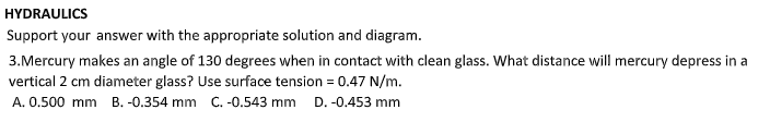 HYDRAULICS
Support your answer with the appropriate solution and diagram.
3.Mercury makes an angle of 130 degrees when in contact with clean glass. What distance will mercury depress in a
vertical 2 cm diameter glass? Use surface tension = 0.47 N/m.
A. 0.500 mm B. -0.354 mm C. -0.543 mm D. -0.453 mm