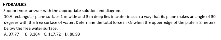 HYDRAULICS
Support your answer with the appropriate solution and diagram.
10.A rectangular plane surface 1 m wide and 3 m deep lies in water in such a way that its plane makes an angle of 30
degrees with the free surface of water. Determine the total force in kN when the upper edge of the plate is 2 meters
below the free water surface.
A. 37.77 B. 3.164 C. 117.72 D. 80.93