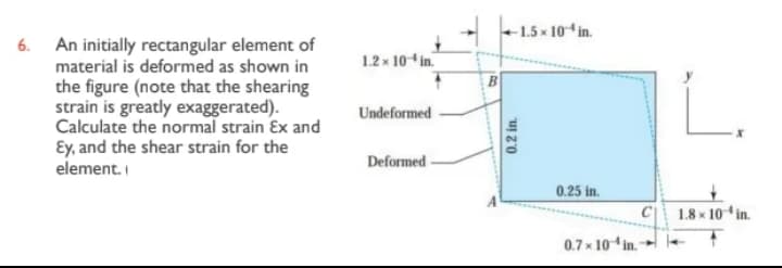 6. An initially rectangular element of
material is deformed as shown in
the figure (note that the shearing
strain is greatly exaggerated).
Calculate the normal strain Ex and
Ey, and the shear strain for the
element.
1.2 x 10-in.
Undeformed
Deformed
-1.5x 10-in.
0.2 in.
0.25 in.
0.7x 10 in.-
1.8 x 10 in.