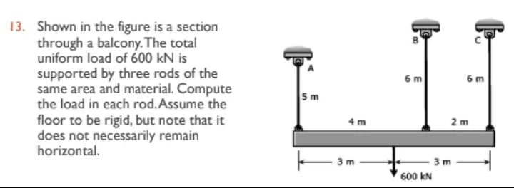 13. Shown in the figure is a section
through a balcony. The total
uniform load of 600 kN is
supported by three rods of the
same area and material. Compute
the load in each rod. Assume the
floor to be rigid, but note that it
does not necessarily remain
horizontal.
5m
4m
| 3m.
B
6 m
-3 m
600 KN
6 m
2 m