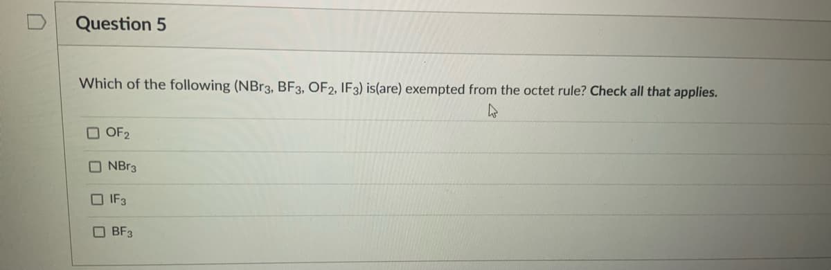 Question 5
Which of the following (NBr3, BF3, OF2, IF3) is(are) exempted from the octet rule? Check all that applies.
O OF2
NBr3
IF3
O BF3
