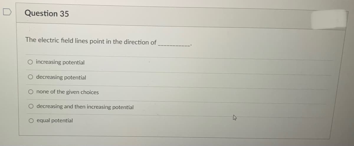 Question 35
The electric field lines point in the direction of
O increasing potential
O decreasing potential
O none of the given choices
O decreasing and then increasing potential
O equal potential
