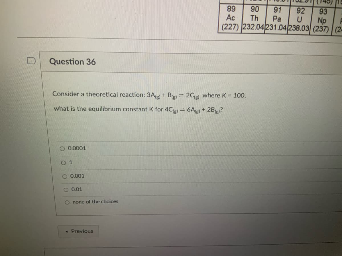 91
Pa
(227) 232.04231.04/238.03 (237) (2-
89
Ac
90
Th
92
93
Np
Question 36
Consider a theoretical reaction: 3Ae) + Be) = 2Ce) where K = 100,
what is the equilibrium constant K for 4C(e) = 6A(e) + 2Bg)?
O 0.0001
O 1
0.001
O 0.01
O none of the choices
• Previous
