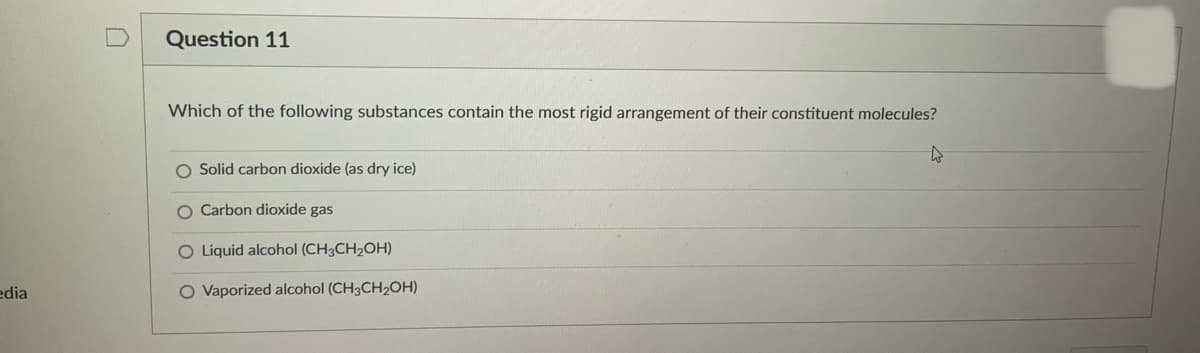 Question 11
Which of the following substances contain the most rigid arrangement of their constituent molecules?
O Solid carbon dioxide (as dry ice)
O Carbon dioxide gas
O Liquid alcohol (CH3CH2OH)
edia
O Vaporized alcohol (CH3CH2OH)
