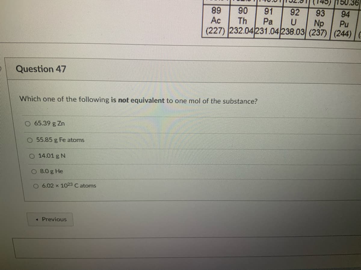 50.36
89
Ac
90
Th
91
92
93
Np
94
Pu
Pa
U
(227) 232.04231.04238.03 (237) (244)
Question 47
Which one of the following is not equivalent to one mol of the substance?
O65.39 g Zn
O 55.85 g Fe atoms
O 14.01 g N
8.0 g He
O 6.02 x 1023 C atoms
« Previous
