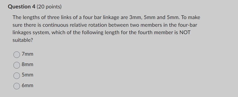 Question 4 (20 points)
The lengths of three links of a four bar linkage are 3mm, 5mm and 5mm. To make
sure there is continuous relative rotation between two members in the four-bar
linkages system, which of the following length for the fourth member is NOT
suitable?
7mm
8mm
5mm
6mm