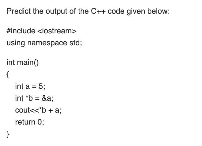 Predict the output of the C++ code given below:
#include <iostream>
using namespace std;
int main()
{
int a = 5;
int *b =
&a;
cout<<*b + a;
return 0;
}
