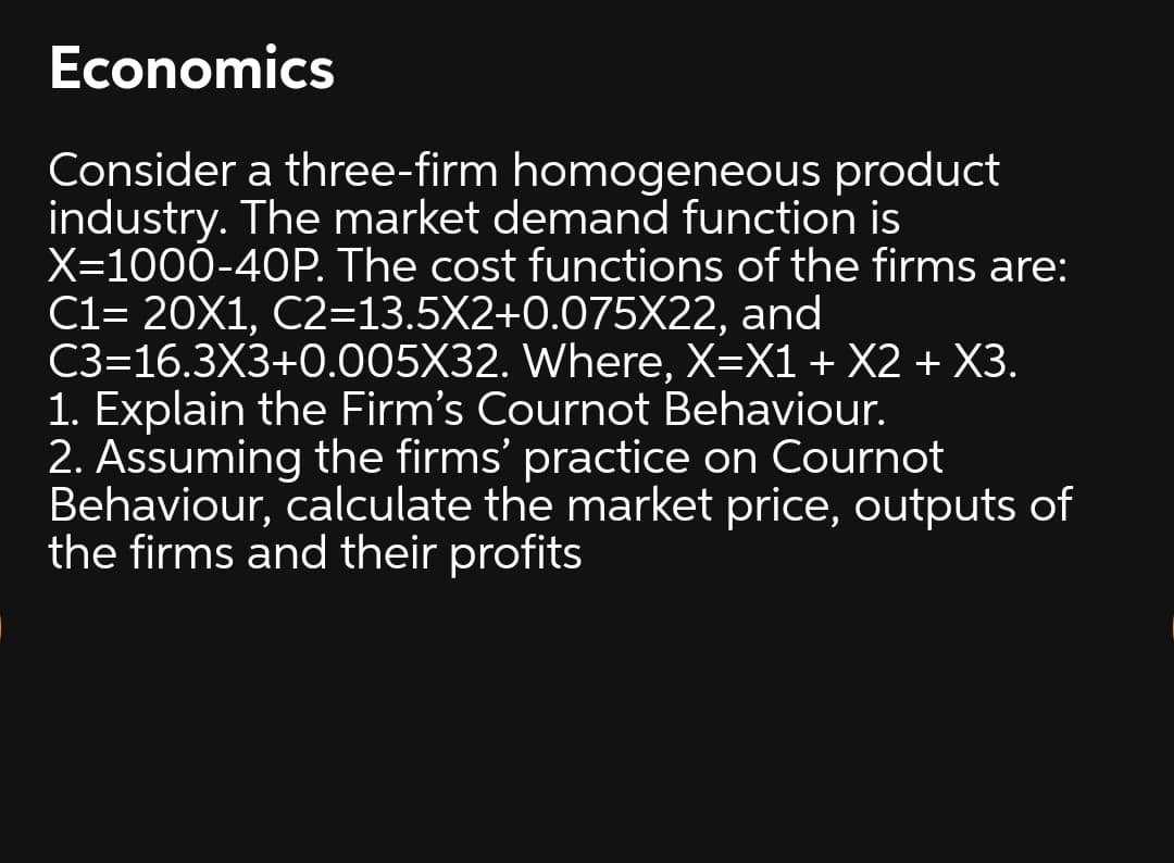 Economics
Consider a three-firm homogeneous product
industry. The market demand function is
X=1000-40P. The cost functions of the firms are:
C1= 20X1, C2=13.5X2+0.075X22, and
C3=16.3X3+0.005X32. Where, X=X1 + X2 + X3.
1. Explain the Firm's Cournot Behaviour.
2. Assuming the firms' practice on Cournot
Behaviour, calculate the market price, outputs of
the firms and their profits
