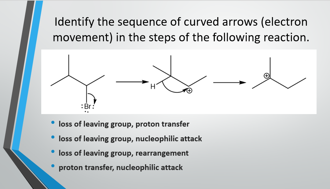 Identify the sequence of curved arrows (electron
movement) in the steps of the following reaction.
:Br:
• loss of leaving group, proton transfer
• loss of leaving group, nucleophilic attack
• loss of leaving group, rearrangement
proton transfer, nucleophilic attack
