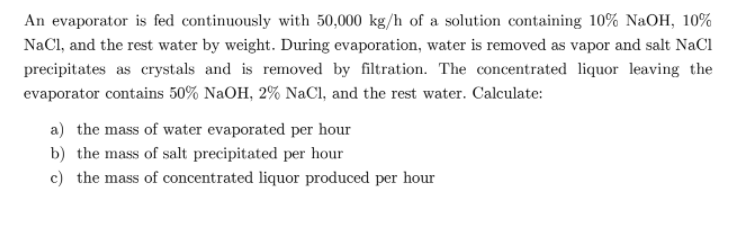 An evaporator is fed continuously with 50,000 kg/h of a solution containing 10% NaOH, 10%
NaCl, and the rest water by weight. During evaporation, water is removed as vapor and salt NaCl
precipitates as crystals and is removed by filtration. The concentrated liquor leaving the
evaporator contains 50% NaOH, 2% NaCl, and the rest water. Calculate:
a) the mass of water evaporated per hour
b) the mass of salt precipitated per hour
c) the mass of concentrated liquor produced per hour
