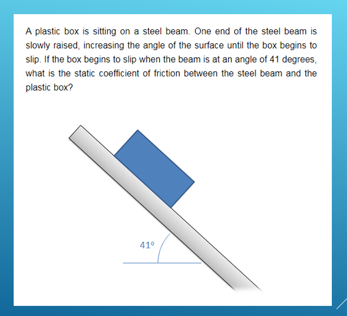 A plastic box is sitting on a steel beam. One end of the steel beam is
slowly raised, increasing the angle of the surface until the box begins to
slip. If the box begins to slip when the beam is at an angle of 41 degrees,
what is the static coefficient of friction between the steel beam and the
plastic box?
41°
