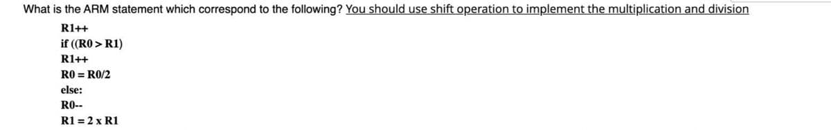 What is the ARM statement which correspond to the following? You should use shift operation to implement the multiplication and division
R1++
if ((RO > R1)
R1++
RO = RO/2
else:
R0--
R1 = 2 x R1
