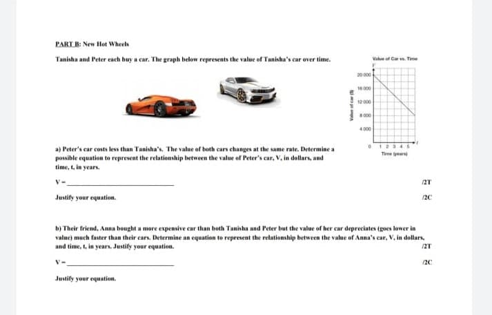 PART B: New Hot Whecls
Tanisha and Peter each buy a car. The graph below represents the value of T'anisha's car over time.
Value uf Car v. Time
20 000
16000
12 000
000
4000
a) Peter's car costs less than Tanisha's. The value of both cars changes at the same rate. Determine a
possible equation to represent the relationship between the value of Peter's car, V, in dollars, and
time, t, in years.
Time years
V-
/2T
Justify your equation.
20
b) Their friend, Anna bought a more expensive car than both Tanisha and Peter but the value of her car depreciates (goes lower in
value) much faster than their cars. Determine an equation to represent the relationship between the value of Anna's car. V, in dollars,
and time, t, in years. Justify your equation.
12T
20
Justify your equation.
