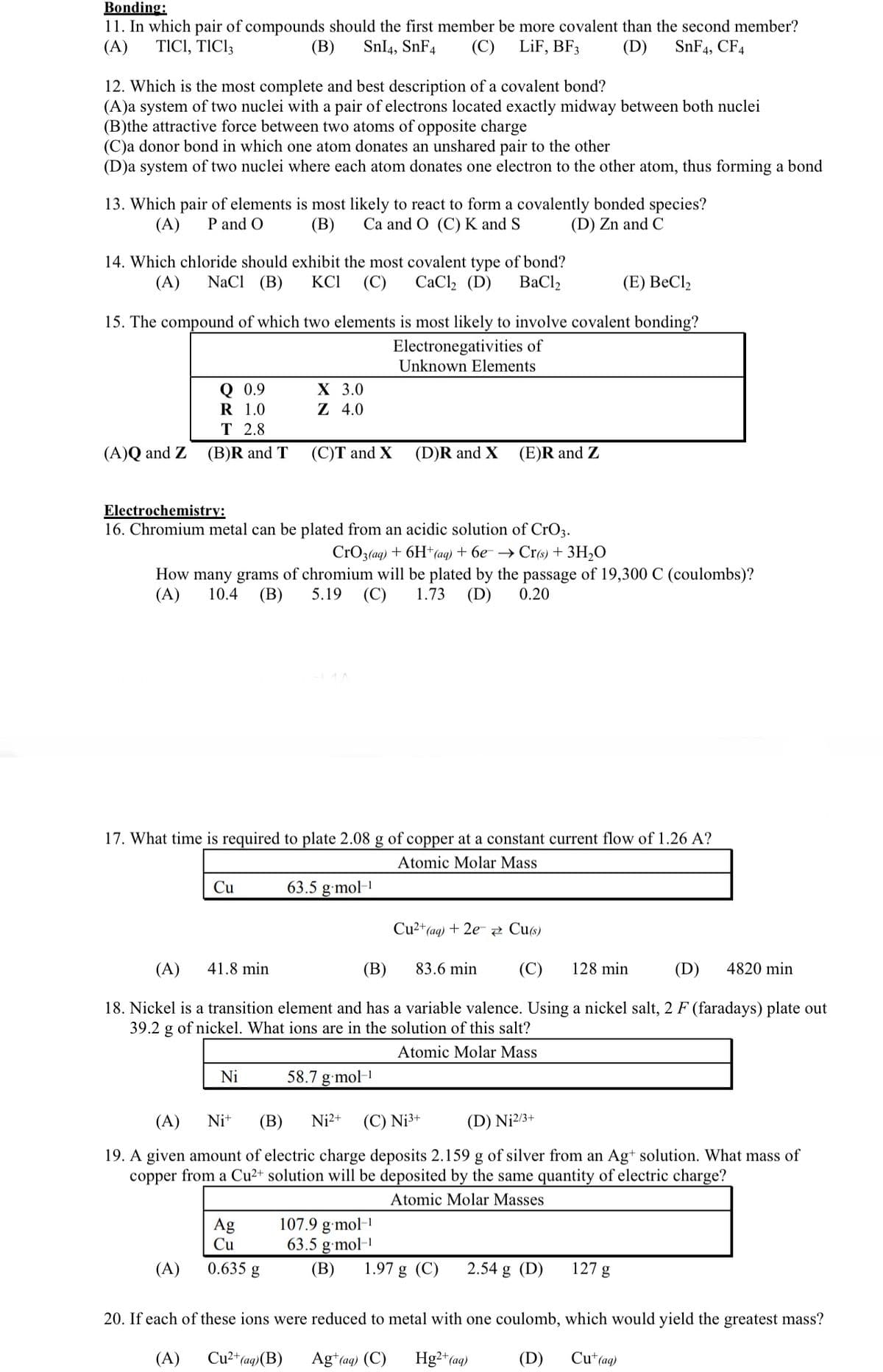 Bonding:
11. In which pair of compounds should the first member be more covalent than the second member?
(A) TICI, TIC13
(B) SnI4, SnF4 (C) LiF, BF3
(D) SnF4, CF4
12. Which is the most complete and best description of a covalent bond?
(A)a system of two nuclei with a pair of electrons located exactly midway between both nuclei
(B)the attractive force between two atoms of opposite charge
(C)a donor bond in which one atom donates an unshared pair to the other
(D)a system of two nuclei where each atom donates one electron to the other atom, thus forming a bond
13. Which pair of elements is most likely to react to form a covalently bonded species?
(B) Ca and O (C) K and S
(A) P and O
(D) Zn and C
14. Which chloride should exhibit the most covalent type of bond?
(A) NaCl (B) KCI (C) CaCl₂ (D) BaCl,
(E) BeCl₂
15. The compound of which two elements is most likely to involve covalent bonding?
Electronegativities of
Unknown Elements
(A)Q and Z
Q 0.9
1.0
R
T 2.8
(B)R and T
Cu
(A)
X 3.0
Z 4.0
Electrochemistry:
16. Chromium metal can be plated from an acidic solution of CrO3.
CrO3(aq) + 6H+ (aq) + 6e → Cr(s) + 3H₂O
How many grams of chromium will be plated by the passage of 19,300 C (coulombs)?
(A) 10.4 (B) 5.19 (C) 1.73 (D) 0.20
(C)T and X
17. What time is required to plate 2.08 g of copper at a constant current flow of 1.26 A?
Atomic Molar Mass
Ni
Ag
Cu
0.635 g
63.5 g.mol-¹
(D)R and X
(A) 41.8 min
(B)
83.6 min (C) 128 min
(D) 4820 min
18. Nickel is a transition element and has a variable valence. Using a nickel salt, 2 F (faradays) plate out
39.2 g of nickel. What ions are in the solution of this salt?
Atomic Molar Mass
(E)R and Z
58.7 g.mol-1
(A)
Ni+ (B) Ni²+ (C) Nj³+
(D) N₁2/3+
19. A given amount of electric charge deposits 2.159 g of silver from an Ag+ solution. What mass of
copper from a Cu²+ solution will be deposited by the same quantity of electric charge?
Atomic Molar Masses
107.9 g.mol-¹
63.5 g.mol-¹
(B)
Cu²+ (aq) + 2e Cu(s)
1.97 g (C) 2.54 g (D)
127 g
20. If each of these ions were reduced to metal with one coulomb, which would yield the greatest mass?
Cu²+ (aq) (B)
Hg2+ (aq)
Cu+ (aq)
(A)
Ag+ (aq) (C)
(D)