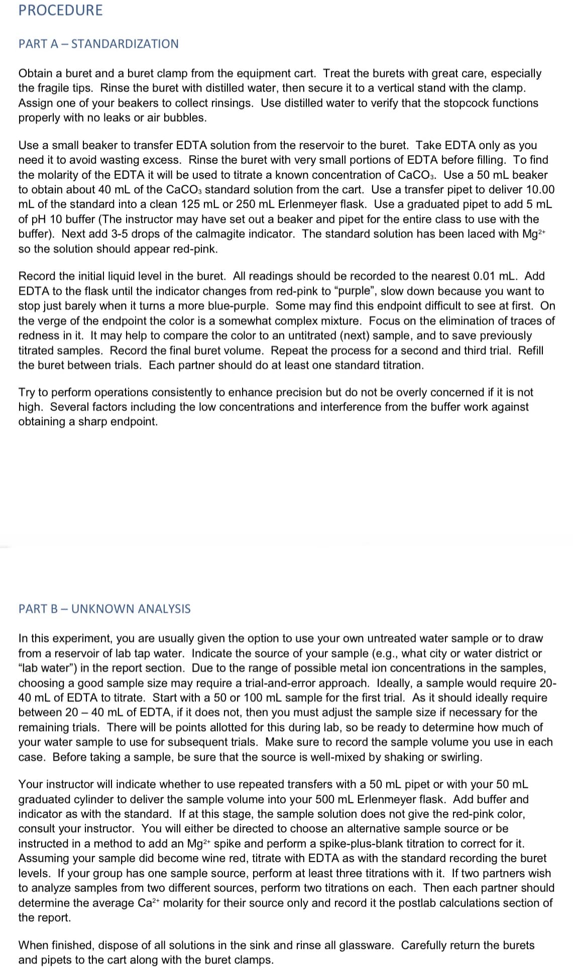 PROCEDURE
PART A-STANDARDIZATION
Obtain a buret and a buret clamp from the equipment cart. Treat the burets with great care, especially
the fragile tips. Rinse the buret with distilled water, then secure it to a vertical stand with the clamp.
Assign one of your beakers to collect rinsings. Use distilled water to verify that the stopcock functions
properly with no leaks or air bubbles.
Use a small beaker to transfer EDTA solution from the reservoir to the buret. Take EDTA only as you
need it to avoid wasting excess. Rinse the buret with very small portions of EDTA before filling. To find
the molarity of the EDTA it will be used to titrate a known concentration of CaCO3. Use a 50 mL beaker
to obtain about 40 mL of the CaCO3 standard solution from the cart. Use a transfer pipet to deliver 10.00
mL of the standard into a clean 125 mL or 250 mL Erlenmeyer flask. Use a graduated pipet to add 5 mL
of pH 10 buffer (The instructor may have set out a beaker and pipet for the entire class to use with the
buffer). Next add 3-5 drops of the calmagite indicator. The standard solution has been laced with Mg²+
so the solution should appear red-pink.
Record the initial liquid level in the buret. All readings should be recorded to the nearest 0.01 mL. Add
EDTA to the flask until the indicator changes from red-pink to "purple", slow down because you want to
stop just barely when it turns a more blue-purple. Some may find this endpoint difficult to see at first. On
the verge of the endpoint the color is a somewhat complex mixture. Focus on the elimination of traces of
redness in it. It may help to compare the color to an untitrated (next) sample, and to save previously
titrated samples. Record the final buret volume. Repeat the process for a second and third trial. Refill
the buret between trials. Each partner should do at least one standard titration.
Try to perform operations consistently to enhance precision but do not be overly concerned if it is not
high. Several factors including the low concentrations and interference from the buffer work against
obtaining a sharp endpoint.
PART BUNKNOWN ANALYSIS
In this experiment, you are usually given the option to use your own untreated water sample or to draw
from a reservoir of lab tap water. Indicate the source of your sample (e.g., what city or water district or
"lab water") in the report section. Due to the range of possible metal ion concentrations in the samples,
choosing a good sample size may require a trial-and-error approach. Ideally, a sample would require 20-
40 mL of EDTA to titrate. Start with a 50 or 100 mL sample for the first trial. As it should ideally require
between 20-40 mL of EDTA, if it does not, then you must adjust the sample size if necessary for the
remaining trials. There will be points allotted for this during lab, so be ready to determine how much of
your water sample to use for subsequent trials. Make sure to record the sample volume you use in each
case. Before taking a sample, be sure that the source is well-mixed by shaking or swirling.
Your instructor will indicate whether to use repeated transfers with a 50 mL pipet or with your 50 mL
graduated cylinder to deliver the sample volume into your 500 mL Erlenmeyer flask. Add buffer and
indicator as with the standard. If at this stage, the sample solution does not give the red-pink color,
consult your instructor. You will either be directed to choose an alternative sample source or be
instructed in a method to add an Mg²+ spike and perform a spike-plus-blank titration to correct for it.
Assuming your sample did become wine red, titrate with EDTA as with the standard recording the buret
levels. If your group has one sample source, perform at least three titrations with it. If two partners wish
to analyze samples from two different sources, perform two titrations on each. Then each partner should
determine the average Ca²+ molarity for their source only and record it the postlab calculations section of
the report.
When finished, dispose of all solutions in the sink and rinse all glassware. Carefully return the burets
and pipets to the cart along with the buret clamps.