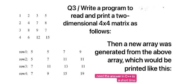 Q3/Write a program to
read and print a two-
dimensional 4x4 matrix as
1 2
3
5
7
8
3
8
7
follows:
4
6.
12
15
Then a new array was
generated from the above
array, which would be
printed like this:
rowl: 5
5
7
row2: 5
7
11
11
row3: 7
11
13
11
row4: 7
9.
15
19
need the answer in C++ in
a short time
4,
2.
