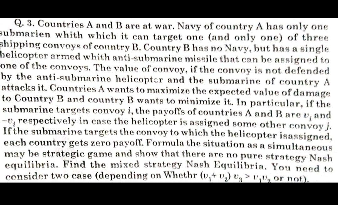 Q. 3. Countries A and B are at war. Navy of country A has only one
submarien whith which it can target one (and only one) of three
shipping convoys of country B. Country B has no Navy, but has a single
helicopter armed whith anti-submarine missile that can be assigned to
one of the convoys. The value of convoy, if the convoy is not defended
by the anti-submarine helicoptcr and the submarine of country A
attacks it. Countries A wants to maximize the expected value of damage
to Country B and country B wants to minimize it. In particular, if the
submarine targets convoy i, the payoffs of countries A and B are v, and
-v; respectively in case the helicopter is assigned some other convoy j.
Ifthe submarine targets the convoy to which the helicopter isassigned,
each country gets zero payoff. Formula the situation as a simultaneous
may be strategic game and show that there are no pure strategy Nash
equilibria. Find the mixed strategy Nash Equilibria. You need to
consider two case (depending on Whethr (v,+ v) vg >,v, or not).
