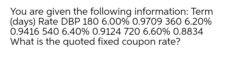 You are given the following information: Term
(days) Rate DBP 180 6.00% 0.9709 360 6.20%
0.9416 540 6.40% 0.9124 720 6.60% 0.8834
What is the quoted fixed coupon rate?
