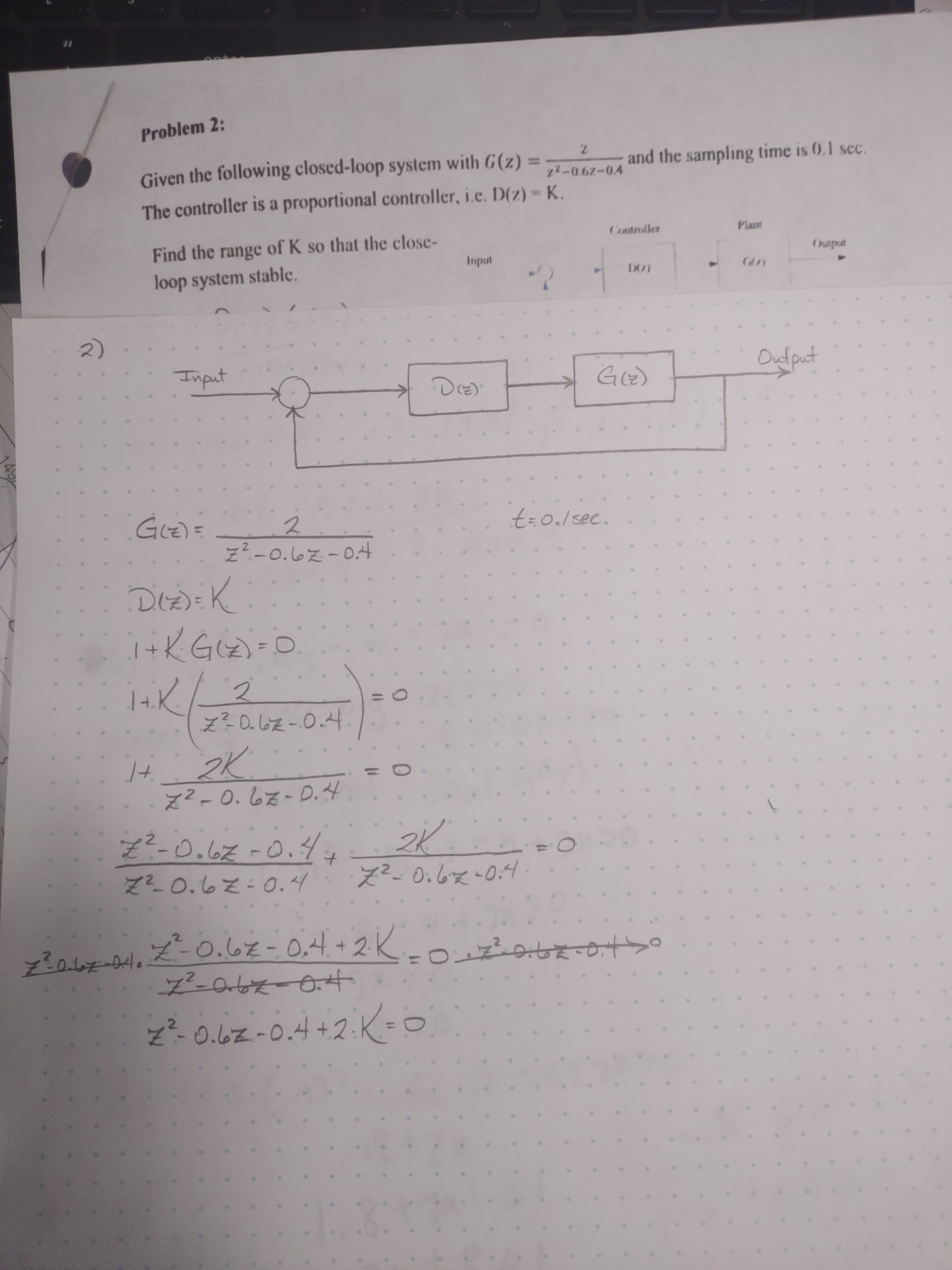 Problem 2:
Given the following closed-loop system with G(z) =
7.
and the sampling time is 0.1 sec.
The controller is a proportional controller, i.e. D(z)- K.
Find the range of K so that the close-
Controller
Plant
loop system stable.
indu
ndin
2)
Input
Output
(2) )
(2)5
= (2)5
Z?-0.67-0.4
t%3D0./sec.
%3D
Z²-0.67-D.4
Z²-0.67-0.4.
to
ズ-0.62-0.4
え-0.6x-0:4
2のレエー.ズ-0.62-0.4+2K
z²-0.6z-0.4+2:K=0
