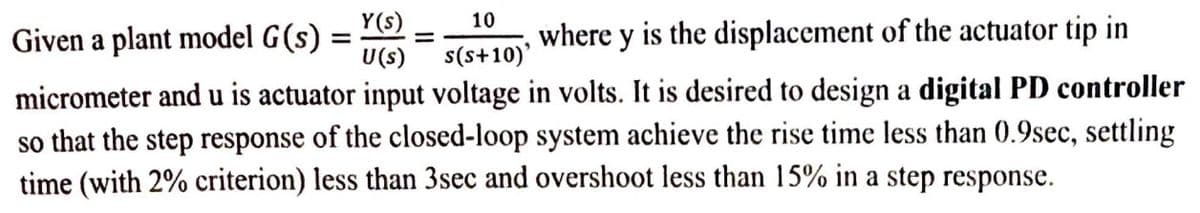 Given a plant model G(s) =
U(s)
Y(s)
10
where y is the displacement of the actuator tip in
s(s+10)'
micrometer and u is actuator input voltage in volts. It is desired to design a digital PD controller
so that the step response of the closed-loop system achieve the rise time less than 0.9sec, settling
time (with 2% criterion) less than 3sec and overshoot less than 15% in a step response.
