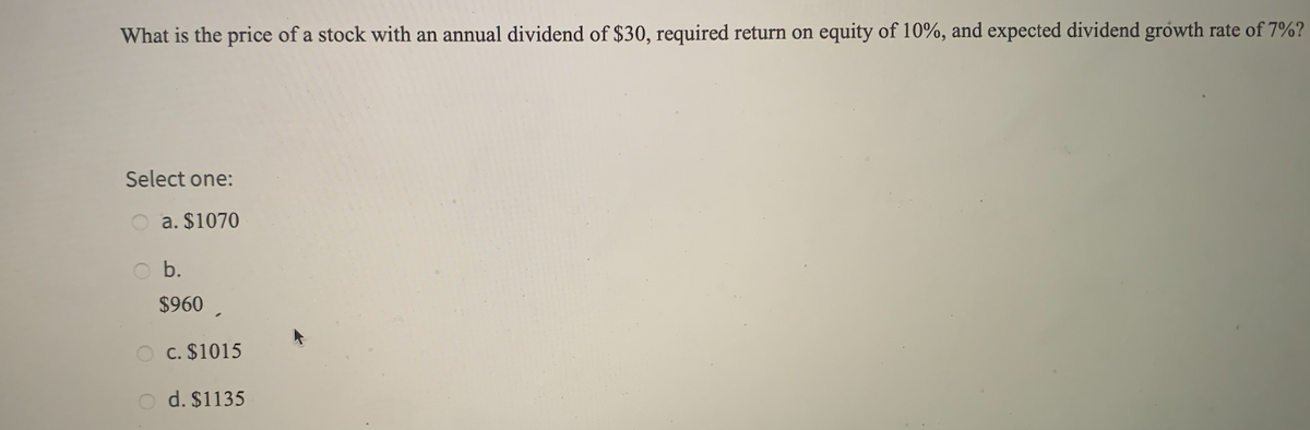 What is the price of a stock with an annual dividend of $30, required return on equity of 10%, and expected dividend growth rate of 7%?
Select one:
a. $1070
b.
$960 ,
O c. $1015
d. $1135
