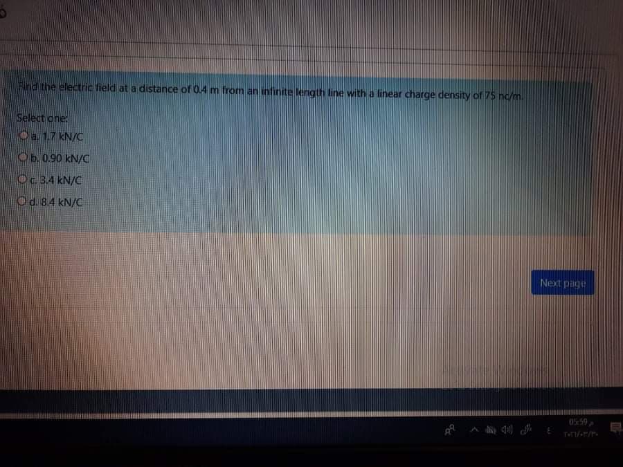 Find the electric field at a distance of 0.4 m from an infinite length line with a linear charge density of 75 nc/m
Select one:
Oa 1.7 kN/C
Ob. 0.90 kN/C
Oc34 kN/C
Od. 8.4 kN/C
Next page
05:59
