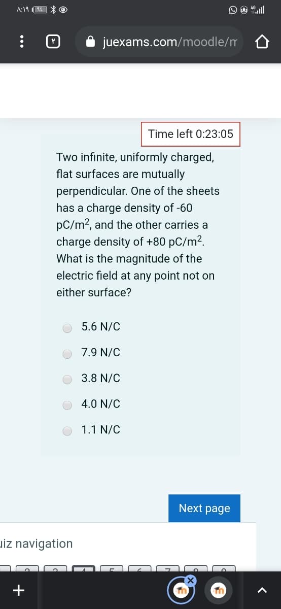 A:19 E * O
juexams.com/moodle/m 0
Time left 0:23:05
Two infinite, uniformly charged,
flat surfaces are mutually
perpendicular. One of the sheets
has a charge density of -60
pC/m?, and the other carries a
charge density of +80 pC/m?.
What is the magnitude of the
electric field at any point not on
either surface?
5.6 N/C
7.9 N/C
3.8 N/C
4.0 N/C
1.1 N/C
Next page
uiz navigation
+
