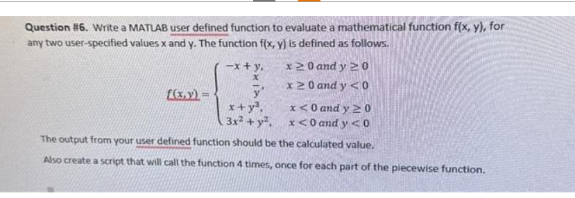 Question #6. Write a MATLAB user defined function to evaluate a mathematical function f(x, y), for
any two user-specified values x and y. The function f(x, y) is defined as follows.
-x+y,
x20 and y ≥ 0
x 20 and y <0
f(x,y)=
y'
x+y³,
x<0 and y ≥0
.3x² + y²,
x<0 and y<0
The output from your user defined function should be the calculated value.
Also create a script that will call the function 4 times, once for each part of the piecewise function.