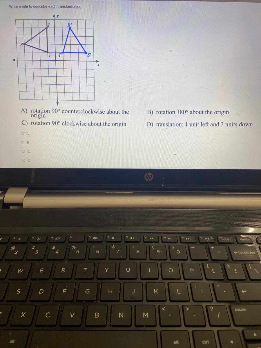 Write a rule to describe each transformation.
Ay
R'
ST
A) roțațion 90° counterclockwise about the
origin
C) rotation 90° clockwise about the origin
B) rotation 180° about the origin
D) translation: 1 unit left and 3 units down
O A
O B
O C
O D
5米
10
4+
prt sc
delete
@
$
&
3
6
7
8
9
backspace
%3D
T
Y
U
:-
S
H
J
K
pause
C
V
N
M
alt
alt
ctrl
