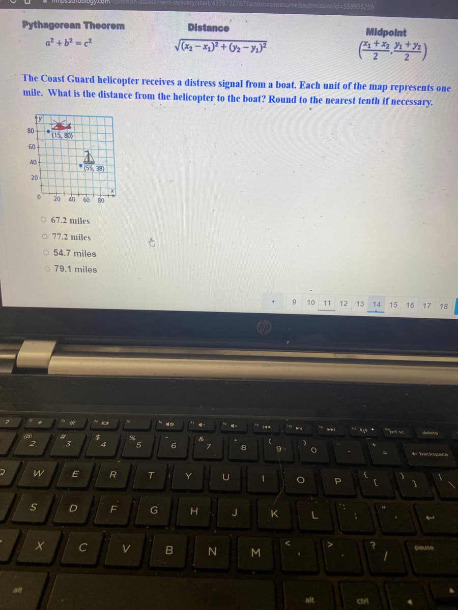 Mnps.schoology.com/common-assessment-delivery/start/49787327677action=onresume&submissionld=559933259
Pythagorean Theorem
Distance
Midpoint
a2 +b2 c2
V2-x)+ 2-y1)?
The Coast Guard helicopter receives a distress signal from a boat. Each unit of the map represents one
mile. What is the distance from the helicopter to the boat? Round to the nearest tenth if necessary.
80
(15, 80)
60
40
(55, 38)
20
20
40
60 80
O 67.2 miles
O 77.2 miles
o 54.7 miles
o 79.1 miles
9 10 11 12 13 14 15 16 17 18
ort sc
delete
@
%23
$4
&
3
6
7
8
9
backspace
E
R
Y
U
P
F
G
J
K
C
V
pause
M
alt
ctri
