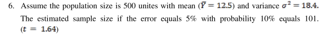 6. Assume the population size is 500 unites with mean (F = 12.5) and variance o? = 18.4.
The estimated sample size if the error equals 5% with probability 10% equals 101.
(t = 1.64)
