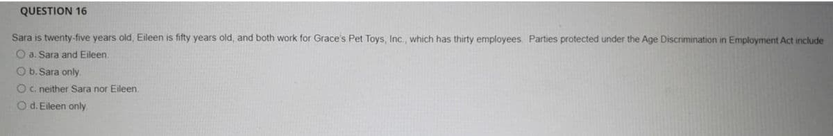 QUESTION 16
Sara is twenty-five years old, Eileen is fifty years old, and both work for Grace's Pet Toys, Inc., which has thirty employees. Parties protected under the Age Discrimination in Employment Act include
O a. Sara and Eileen.
O b. Sara only.
Oc. neither Sara nor Eileen.
O d. Eileen only.
