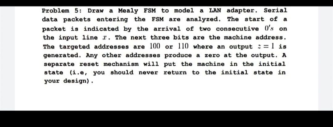 Problem 5: Draw a Mealy FSM to model a LAN adapter. Serial
data packets entering the FSM are analyzed. The start of a
packet is indicated by the arrival of two consecutive 0's on
the input line . The next three bits are the machine address.
The targeted addresses are 100 or 110 where an output = 1 is
generated. Any other addresses produce a zero at the output. A
separate reset mechanism will put the machine in the initial
state (i.e, you should never return to the initial state in
your design).