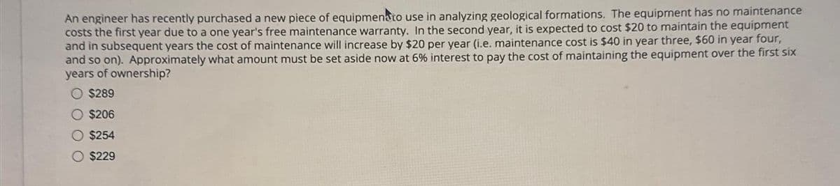 An engineer has recently purchased a new piece of equipmenato use in analyzing geological formations. The equipment has no maintenance
costs the first year due to a one year's free maintenance warranty. In the second year, it is expected to cost $20 to maintain the equipment
and in subsequent years the cost of maintenance will increase by $20 per year (i.e. maintenance cost is $40 in year three, $60 in year four,
and so on). Approximately what amount must be set aside now at 6% interest to pay the cost of maintaining the equipment over the first six
years of ownership?
$289
$206
$254
$229