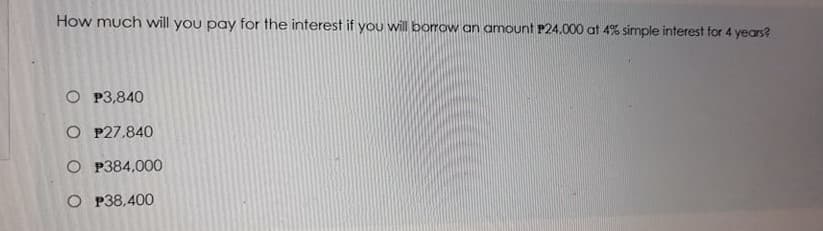 How much will you pay for the interest if you will borrow an amount P24.000 at 4% simple interest for 4 years?
O P3,840
O P27.840
O P384,000
O P38,400
