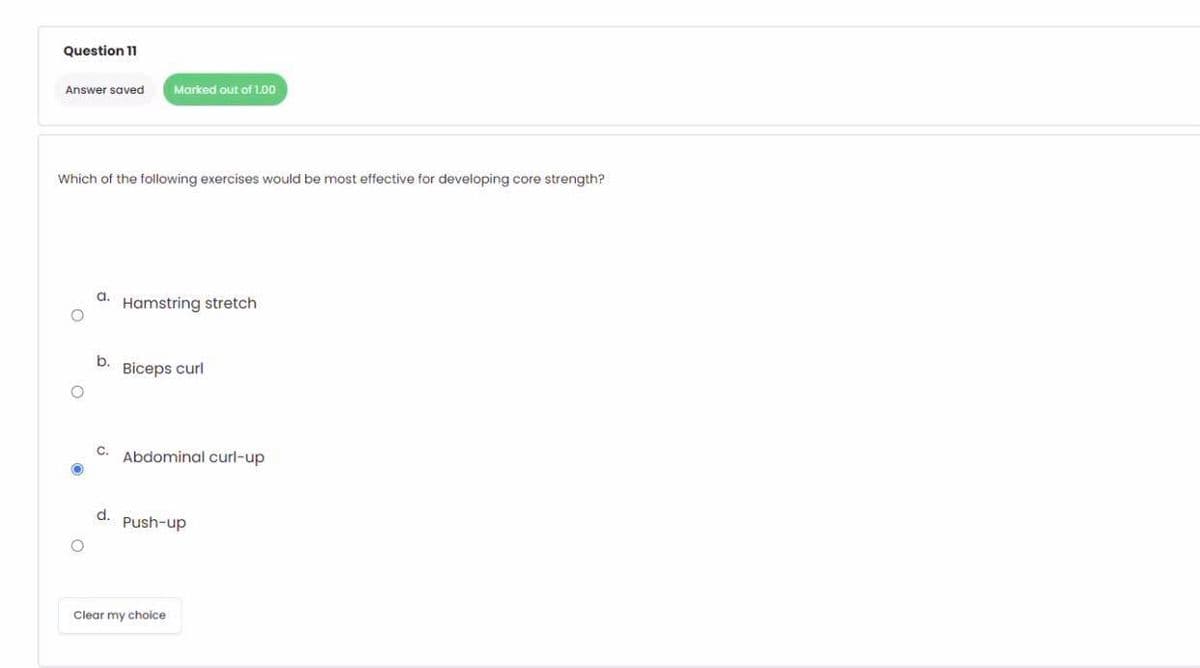 Question 11
Answer saved
Marked out of 1.00
Which of the following exercises would be most effective for developing core strength?
a.
Hamstring stretch
b.
Biceps curl
C.
Abdominal curl-up
d.
Push-up
Clear my choice
