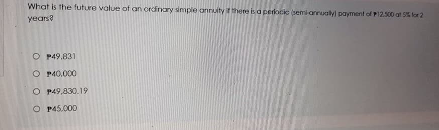 What is the future value of an ordinary simple annuity if there is a periodic (semi-annually) payment of P12.500 at 5% for 2
years?
O P49,831
O P40,000
O P49,830.19
O P45.000
