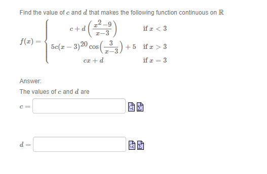 Find the value of c and d that makes the following function continuous on R
2.
c+d
I-9
if z < 3
I-3
f(z) =
5e(z – 3)20 cos(-)+
+5 ifz > 3
I-3
cz +d
if z = 3
Answer:
The values of c and d are
固团
