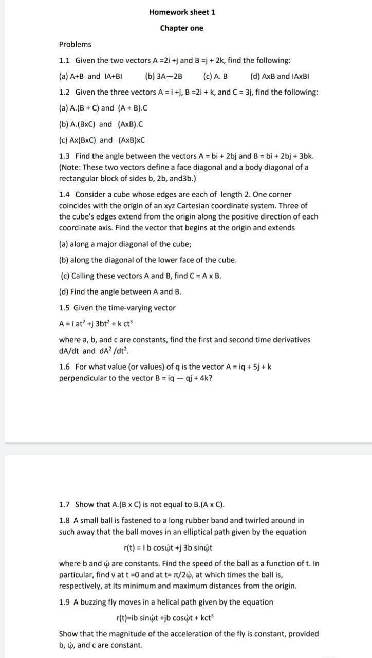 Homework sheet 1
Chapter one
Problems
1.1 Given the two vectors A =2i +j and B =j + 2k, find the following:
(a) A+B and IA+BI
(b) ЗА—2B
(c) A. B
(d) AxB and IAXBI
1.2 Given the three vectors A = i +j, B =2i + k, and C = 3j, find the following:
(a) A.(B + C) and (A + B).C
(b) A.(BxC) and (AxB).C
(c) Ax(BxC) and (AxB)xC
1.3 Find the angle between the vectors A = bi + 2bj and B = bi + 2bj + 3bk.
(Note: These two vectors define a face diagonal and a body diagonal of a
rectangular block of sides b, 2b, and3b.)
1.4 Consider a cube whose edges are each of length 2. One corner
coincides with the origin of an xyz Cartesian coordinate system. Three of
the cube's edges extend from the origin along the positive direction of each
coordinate axis. Find the vector that begins at the origin and extends
(a) along a major diagonal of the cube;
(b) along the diagonal of the lower face of the cube.
(c) Calling these vectors A and B, find C = Ax B.
(d) Find the angle between A and B.
1.5 Given the time-varying vector
A = i at? +j 3bt? +k ct
where a, b, andc are constants, find the first and second time derivatives
dA/dt and dA? /dt?.
1.6 For what value (or values) of q is the vector A = iq + 5j + k
perpendicular to the vector B = iq- qj + 4k?
1.7 Show that A.(B x C) is not equal to B.(A x C).
1.8 A small ball is fastened to a long rubber band and twirled around in
such away that the ball moves in an elliptical path given by the equation
r(t) = Ib cosút +j 3b sinýt
where b and w are constants. Find the speed of the ball as a function of t. In
particular, find v att =0 and at t= n/2w, at which times the ball is,
respectively, at its minimum and maximum distances from the origin.
1.9 A buzzing fly moves in a helical path given by the equation
r(t)=ib sinýt +jb cosýt + kct
Show that the magnitude of the acceleration of the fly is constant, provided
b, w, and c are constant.
